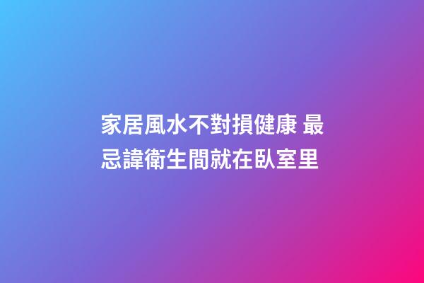 家居風水不對損健康 最忌諱衛生間就在臥室里